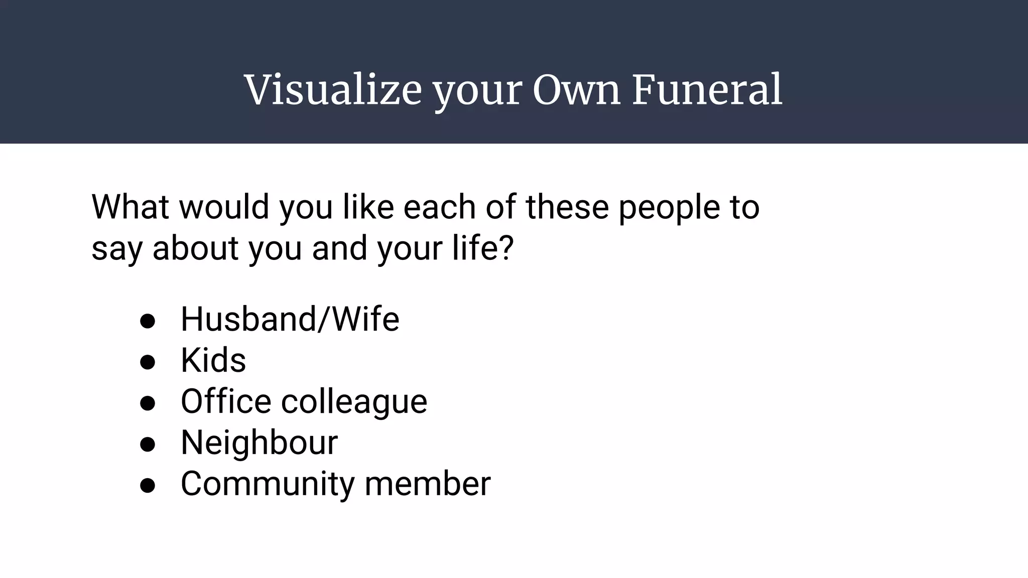 Visualize your Own Funeral
● Husband/Wife
● Kids
● Office colleague
● Neighbour
● Community member
What would you like each of these people to
say about you and your life?
 