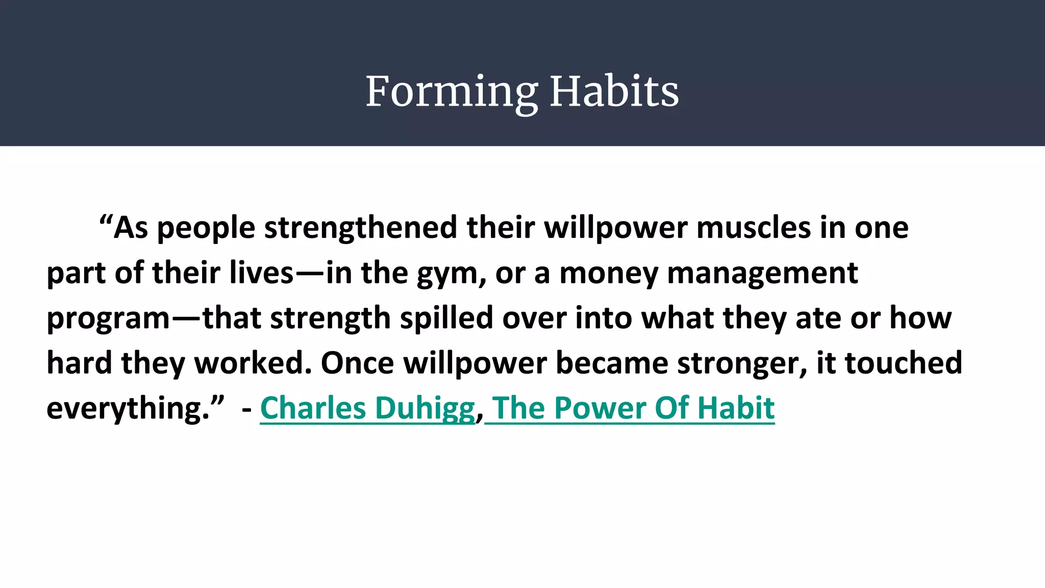 Forming Habits
“As people strengthened their willpower muscles in one
part of their lives—in the gym, or a money management
program—that strength spilled over into what they ate or how
hard they worked. Once willpower became stronger, it touched
everything.” - Charles Duhigg, The Power Of Habit
 