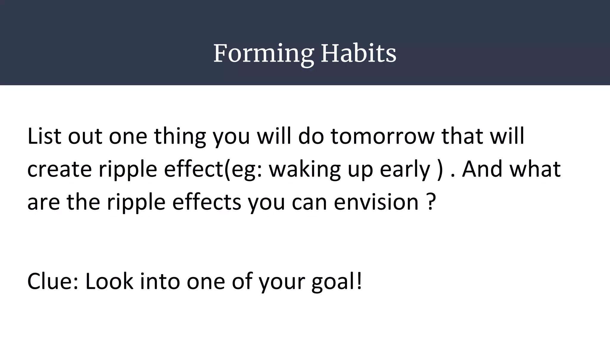 Forming Habits
List out one thing you will do tomorrow that will
create ripple effect(eg: waking up early ) . And what
are the ripple effects you can envision ?
Clue: Look into one of your goal!
 
