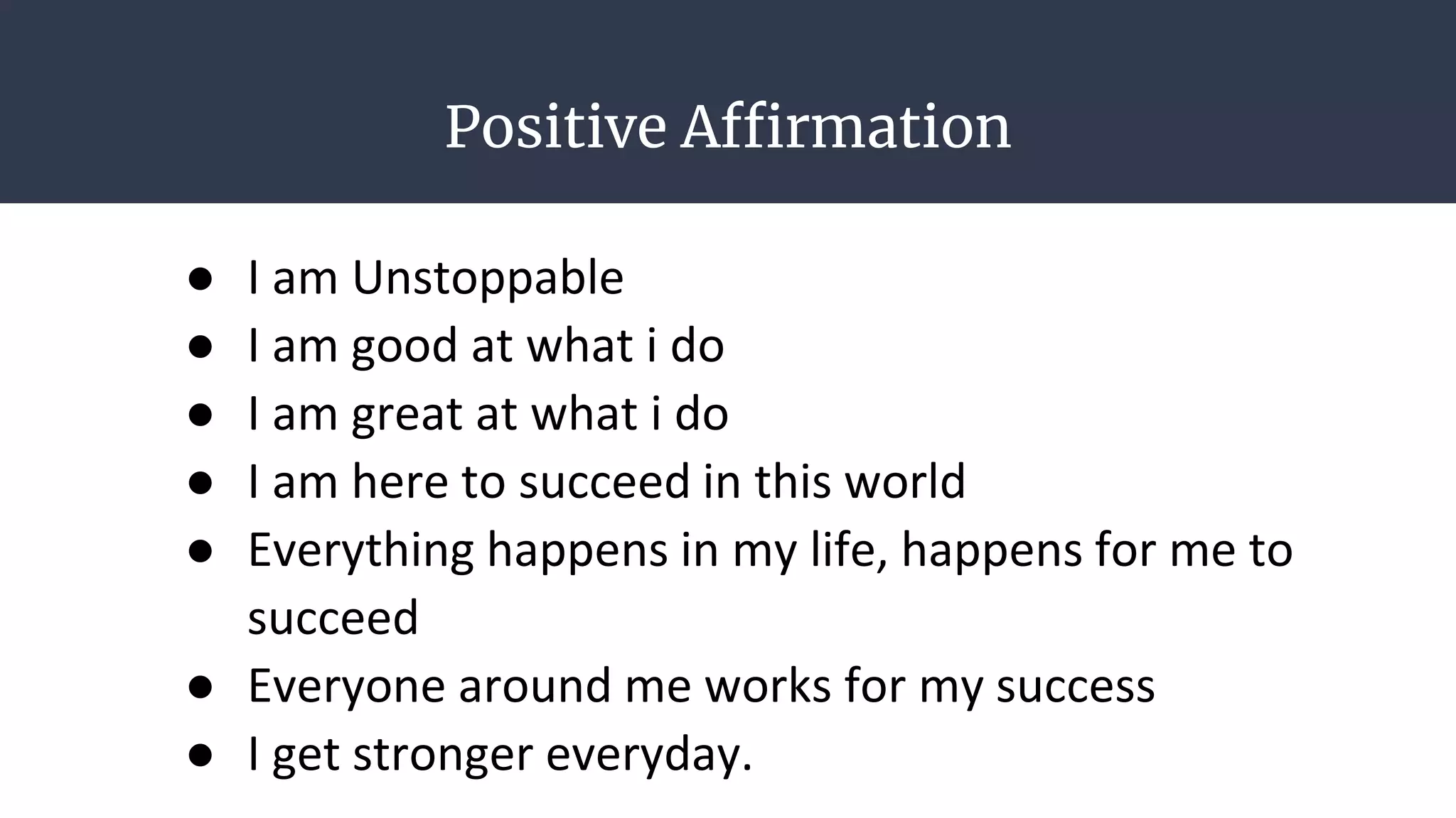 Positive Affirmation
● I am Unstoppable
● I am good at what i do
● I am great at what i do
● I am here to succeed in this world
● Everything happens in my life, happens for me to
succeed
● Everyone around me works for my success
● I get stronger everyday.
 
