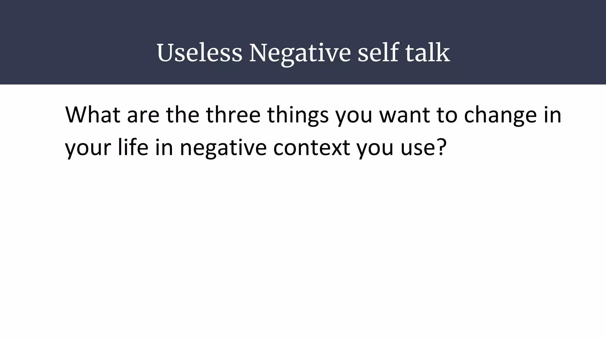 Useless Negative self talk
What are the three things you want to change in
your life in negative context you use?
 