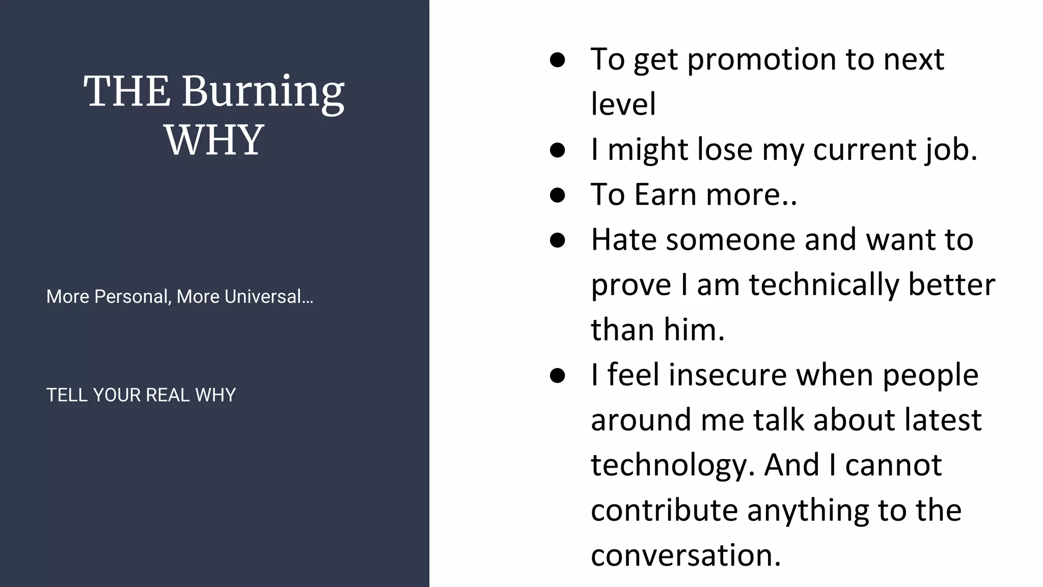 THE Burning
WHY
● To get promotion to next
level
● I might lose my current job.
● To Earn more..
● Hate someone and want to
prove I am technically better
than him.
● I feel insecure when people
around me talk about latest
technology. And I cannot
contribute anything to the
conversation.
More Personal, More Universal…
TELL YOUR REAL WHY
 