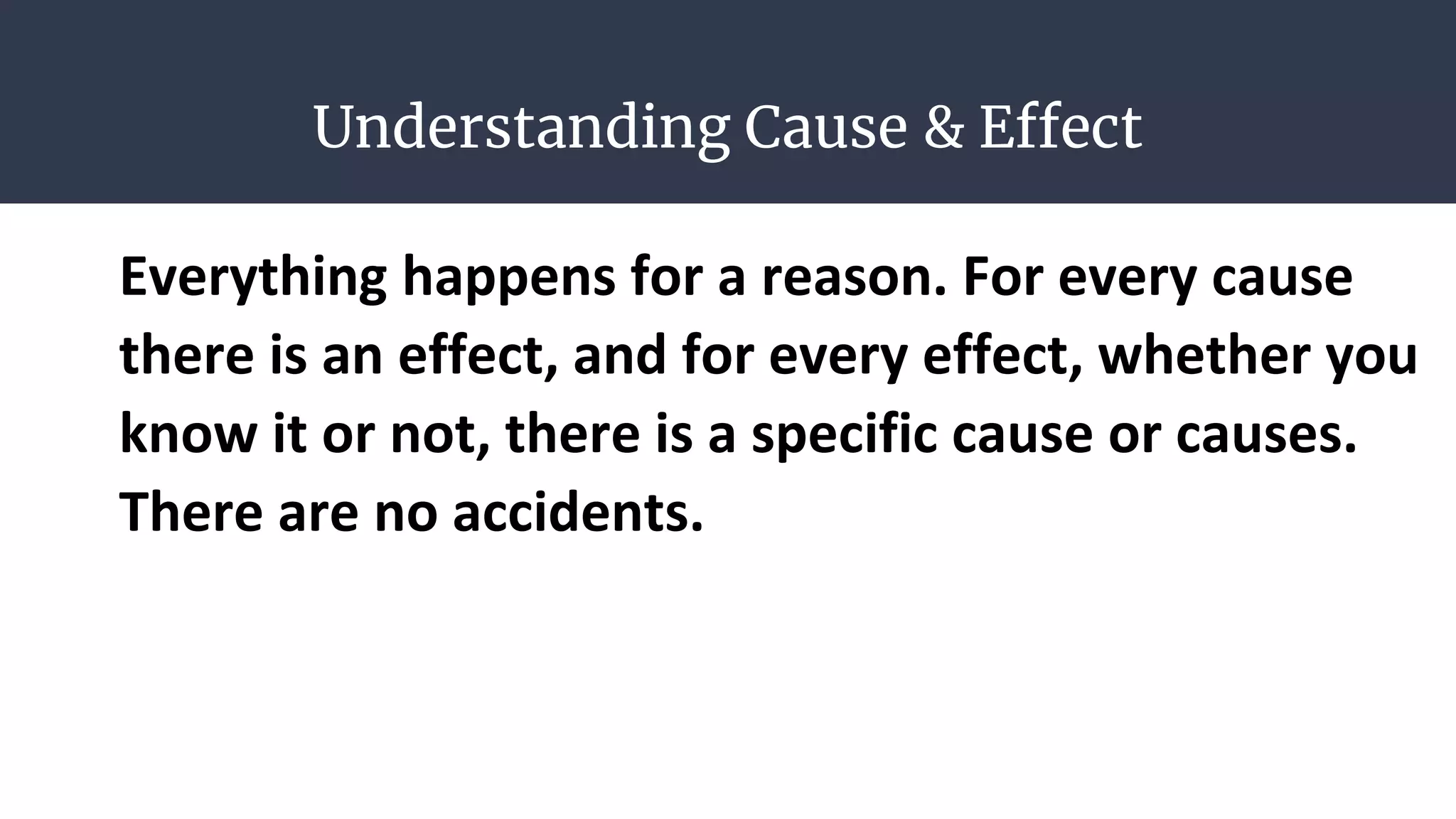 Understanding Cause & Effect
Everything happens for a reason. For every cause
there is an effect, and for every effect, whether you
know it or not, there is a specific cause or causes.
There are no accidents.
 