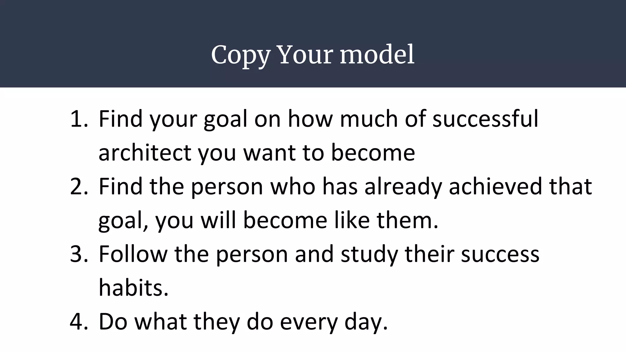 Copy Your model
1. Find your goal on how much of successful
architect you want to become
2. Find the person who has already achieved that
goal, you will become like them.
3. Follow the person and study their success
habits.
4. Do what they do every day.
 