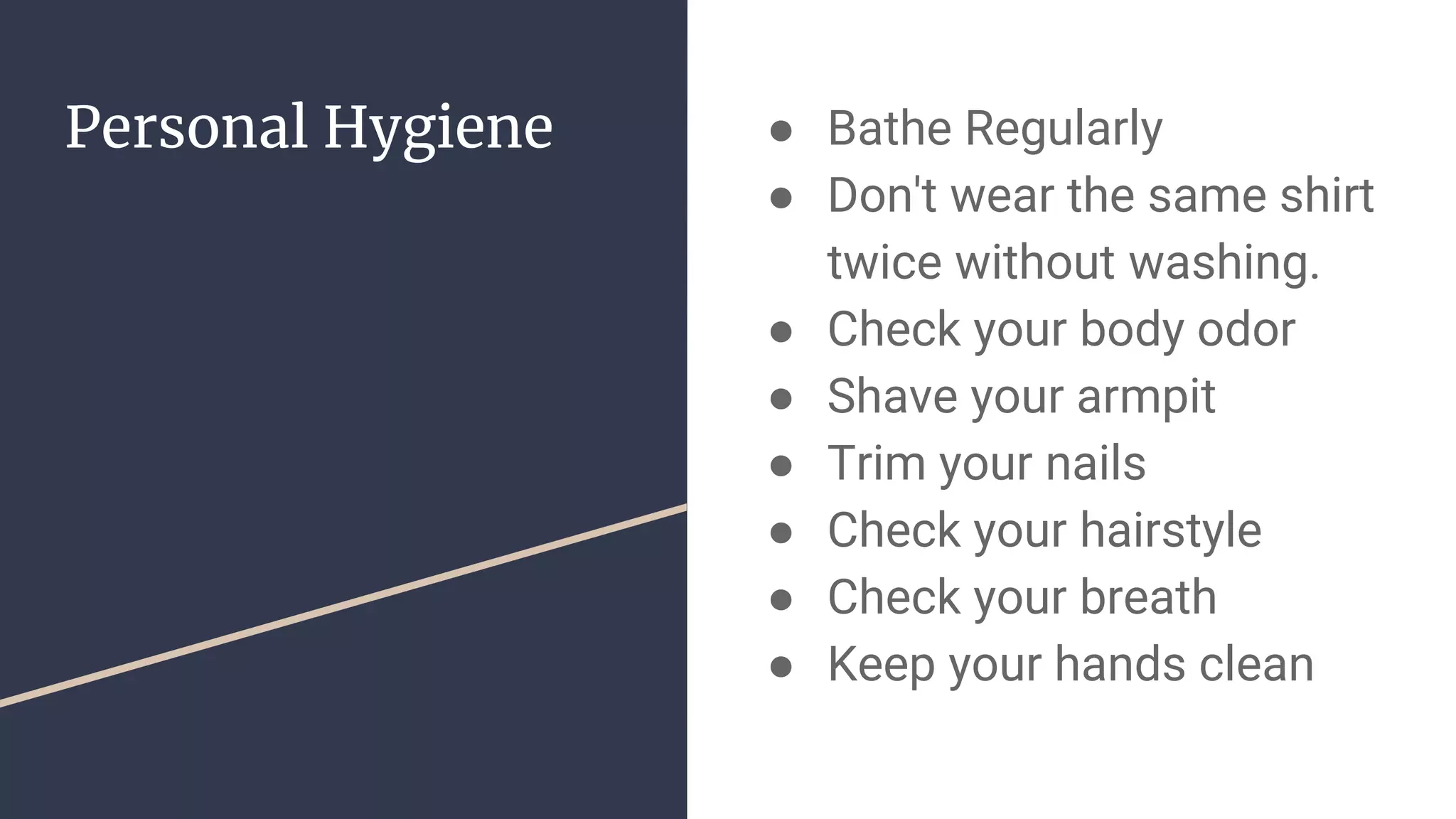 Personal Hygiene ● Bathe Regularly
● Don't wear the same shirt
twice without washing.
● Check your body odor
● Shave your armpit
● Trim your nails
● Check your hairstyle
● Check your breath
● Keep your hands clean
 