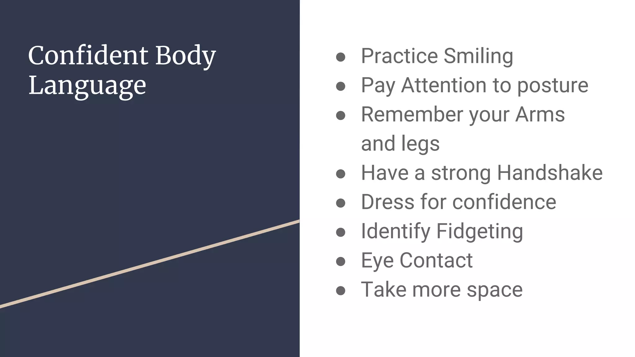 Confident Body
Language
● Practice Smiling
● Pay Attention to posture
● Remember your Arms
and legs
● Have a strong Handshake
● Dress for confidence
● Identify Fidgeting
● Eye Contact
● Take more space
 