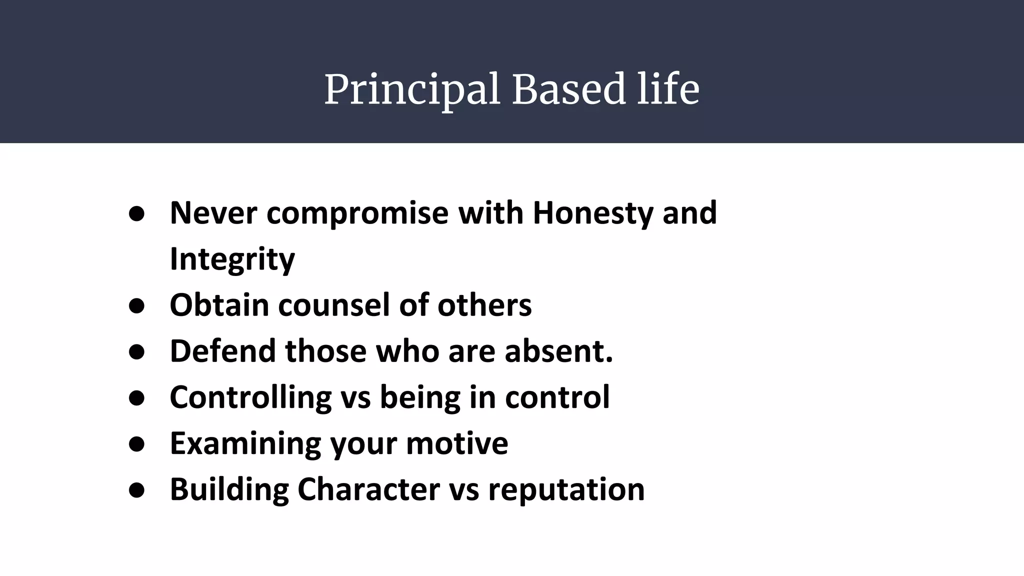 Principal Based life
● Never compromise with Honesty and
Integrity
● Obtain counsel of others
● Defend those who are absent.
● Controlling vs being in control
● Examining your motive
● Building Character vs reputation
 