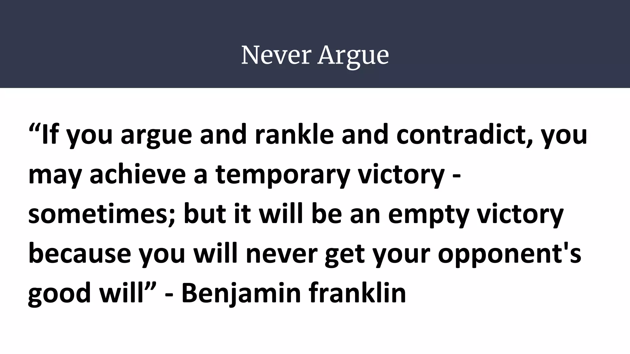 Never Argue
“If you argue and rankle and contradict, you
may achieve a temporary victory -
sometimes; but it will be an empty victory
because you will never get your opponent's
good will” - Benjamin franklin
 