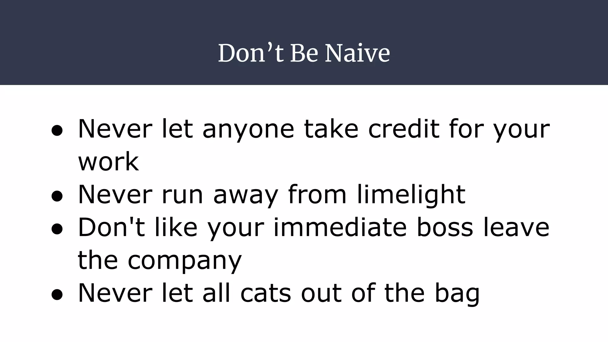 Don’t Be Naive
● Never let anyone take credit for your
work
● Never run away from limelight
● Don't like your immediate boss leave
the company
● Never let all cats out of the bag
 