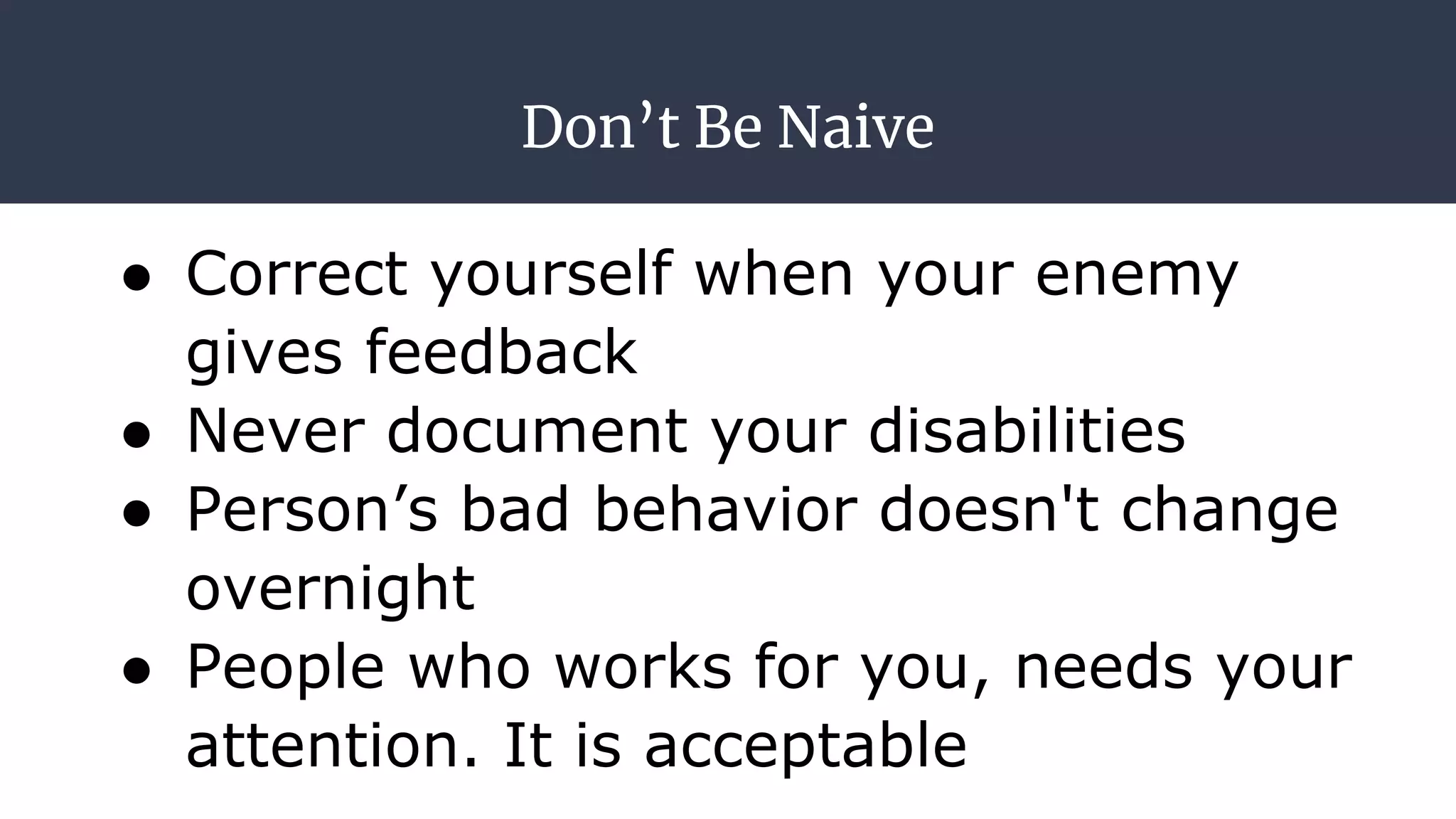 Don’t Be Naive
● Correct yourself when your enemy
gives feedback
● Never document your disabilities
● Person’s bad behavior doesn't change
overnight
● People who works for you, needs your
attention. It is acceptable
 
