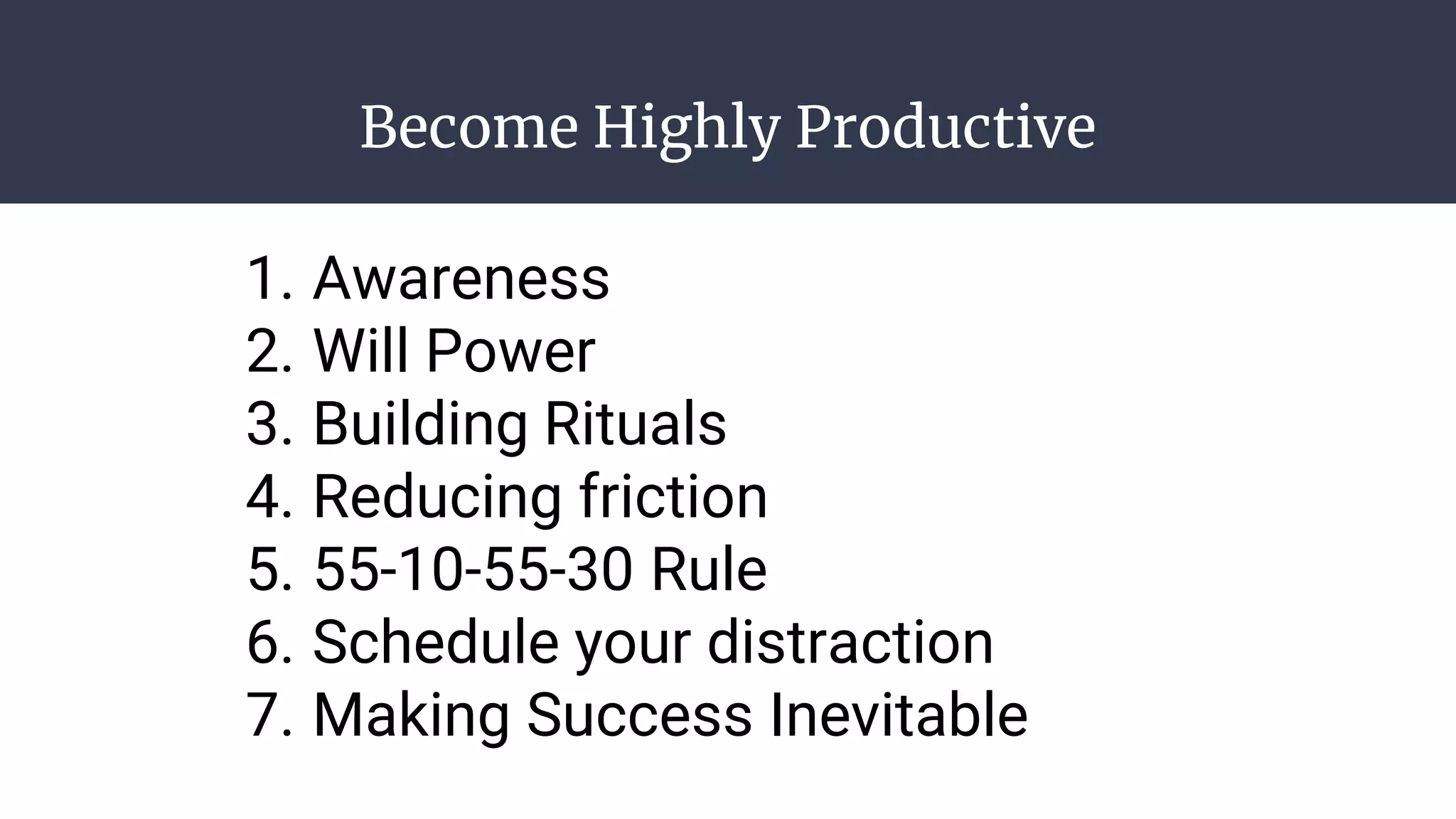 Become Highly Productive
1. Awareness
2. Will Power
3. Building Rituals
4. Reducing friction
5. 55-10-55-30 Rule
6. Schedule your distraction
7. Making Success Inevitable
 
