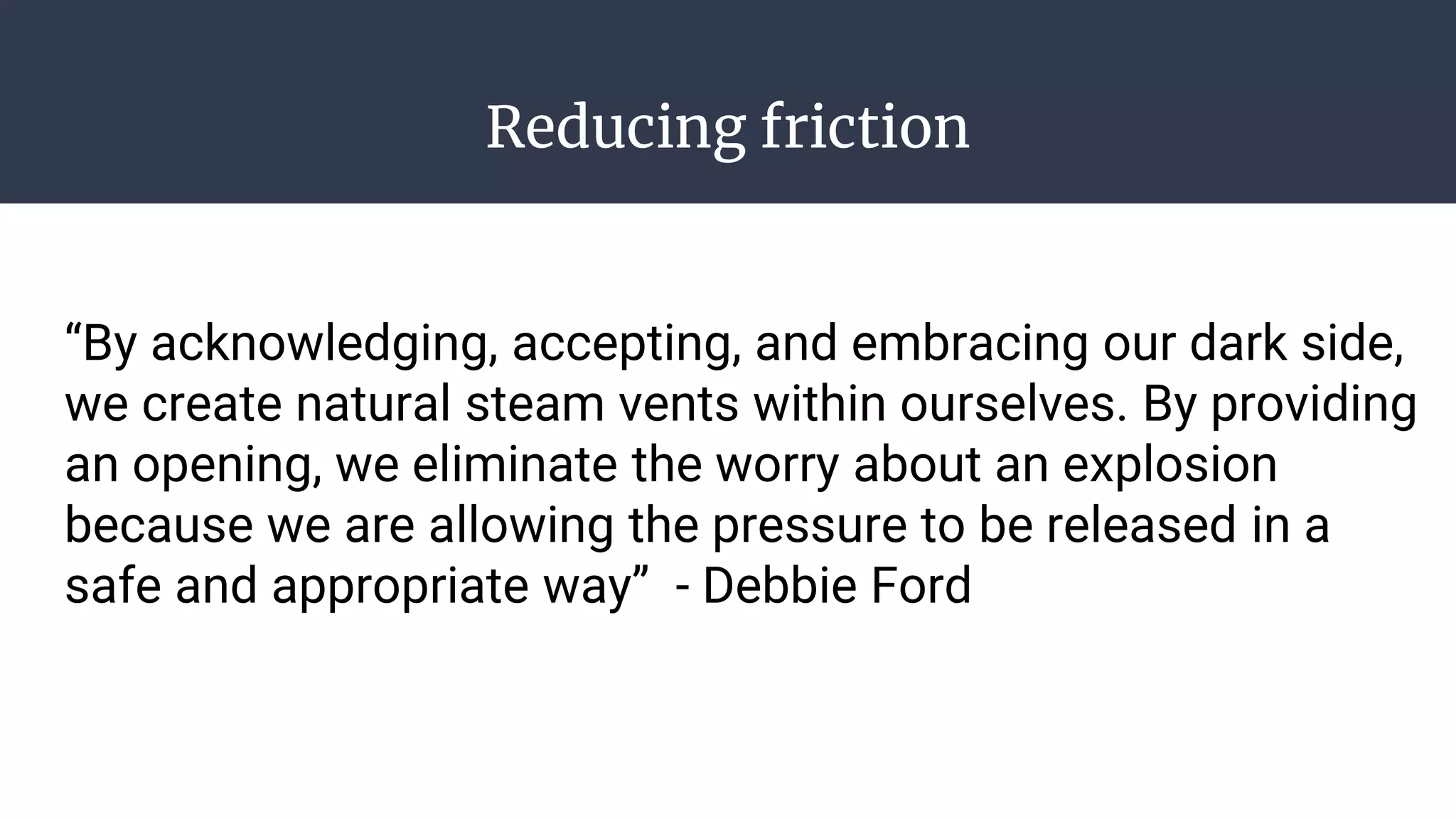 Reducing friction
“By acknowledging, accepting, and embracing our dark side,
we create natural steam vents within ourselves. By providing
an opening, we eliminate the worry about an explosion
because we are allowing the pressure to be released in a
safe and appropriate way” - Debbie Ford
 
