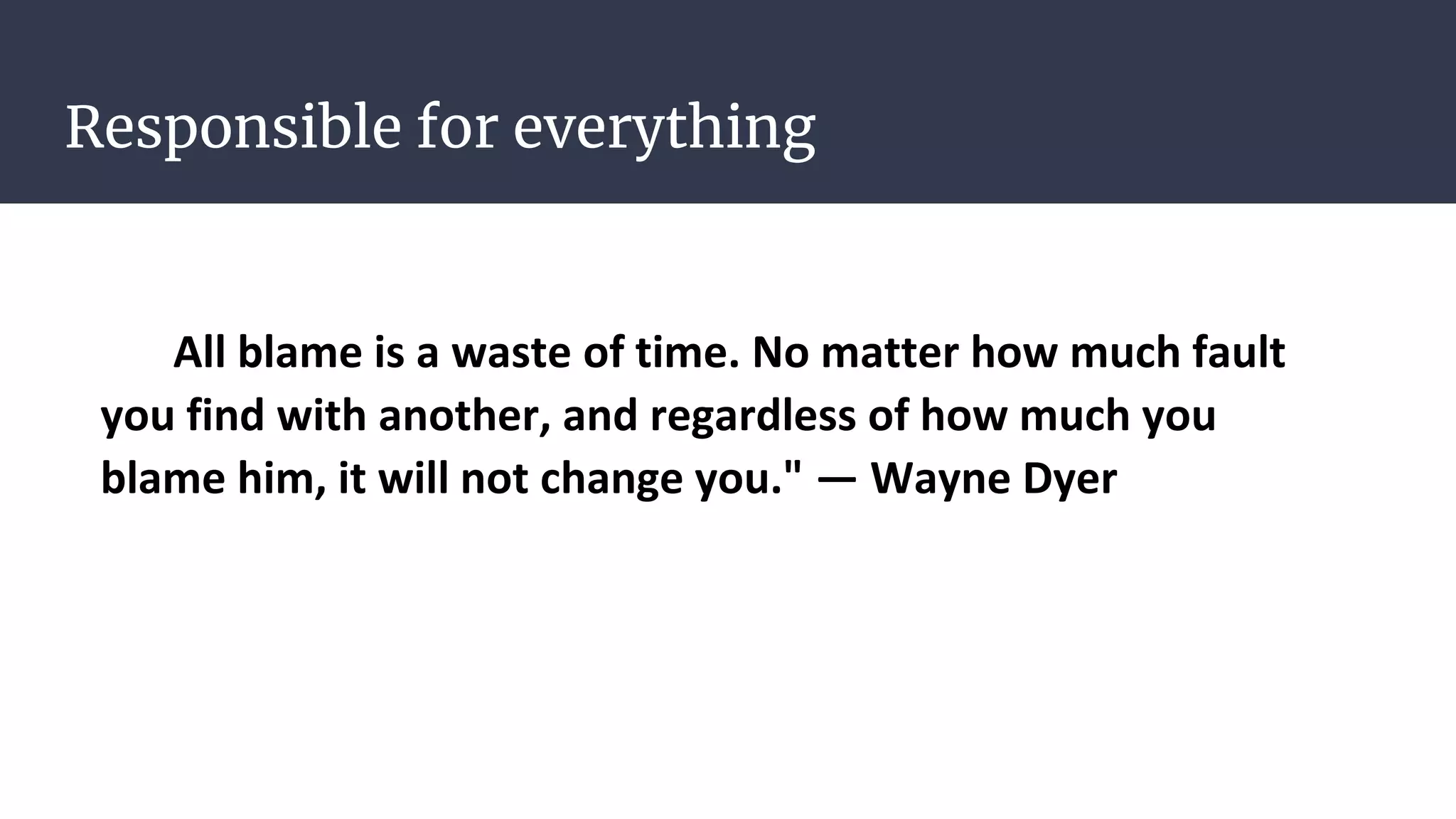 Responsible for everything
All blame is a waste of time. No matter how much fault
you find with another, and regardless of how much you
blame him, it will not change you." — Wayne Dyer
 