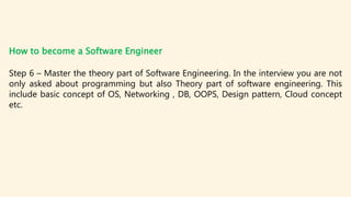 How to become a Software Engineer
Step 6 – Master the theory part of Software Engineering. In the interview you are not
only asked about programming but also Theory part of software engineering. This
include basic concept of OS, Networking , DB, OOPS, Design pattern, Cloud concept
etc.
 