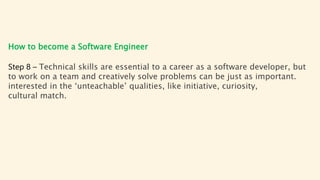 How to become a Software Engineer
Step 8 – Technical skills are essential to a career as a software developer, but
to work on a team and creatively solve problems can be just as important.
interested in the ‘unteachable’ qualities, like initiative, curiosity,
cultural match.
 