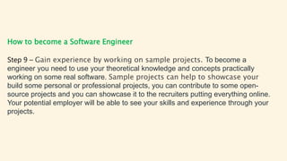 How to become a Software Engineer
Step 9 – Gain experience by working on sample projects. To become a
engineer you need to use your theoretical knowledge and concepts practically
working on some real software. Sample projects can help to showcase your
build some personal or professional projects, you can contribute to some open-
source projects and you can showcase it to the recruiters putting everything online.
Your potential employer will be able to see your skills and experience through your
projects.
 