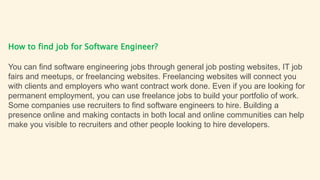 How to find job for Software Engineer?
You can find software engineering jobs through general job posting websites, IT job
fairs and meetups, or freelancing websites. Freelancing websites will connect you
with clients and employers who want contract work done. Even if you are looking for
permanent employment, you can use freelance jobs to build your portfolio of work.
Some companies use recruiters to find software engineers to hire. Building a
presence online and making contacts in both local and online communities can help
make you visible to recruiters and other people looking to hire developers.
 