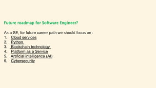 Future roadmap for Software Engineer?
As a SE, for future career path we should focus on :
1. Cloud services
2. Python
3. Blockchain technology
4. Platform as a Service
5. Artificial intelligence (AI)
6. Cybersecurity
 