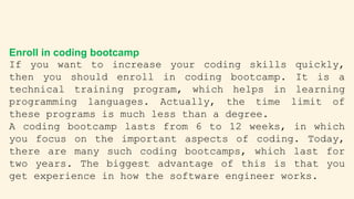 Enroll in coding bootcamp
If you want to increase your coding skills quickly,
then you should enroll in coding bootcamp. It is a
technical training program, which helps in learning
programming languages. Actually, the time limit of
these programs is much less than a degree.
A coding bootcamp lasts from 6 to 12 weeks, in which
you focus on the important aspects of coding. Today,
there are many such coding bootcamps, which last for
two years. The biggest advantage of this is that you
get experience in how the software engineer works.
 