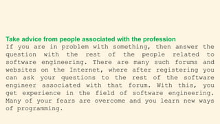 Take advice from people associated with the profession
If you are in problem with something, then answer the
question with the rest of the people related to
software engineering. There are many such forums and
websites on the Internet, where after registering you
can ask your questions to the rest of the software
engineer associated with that forum. With this, you
get experience in the field of software engineering.
Many of your fears are overcome and you learn new ways
of programming.
 