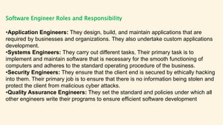 Software Engineer Roles and Responsibility
•Application Engineers: They design, build, and maintain applications that are
required by businesses and organizations. They also undertake custom applications
development.
•Systems Engineers: They carry out different tasks. Their primary task is to
implement and maintain software that is necessary for the smooth functioning of
computers and adheres to the standard operating procedure of the business.
•Security Engineers: They ensure that the client end is secured by ethically hacking
into them. Their primary job is to ensure that there is no information being stolen and
protect the client from malicious cyber attacks.
•Quality Assurance Engineers: They set the standard and policies under which all
other engineers write their programs to ensure efficient software development
 