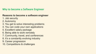 Why to become a Software Engineer
Reasons to become a software engineer
1. Job security
2. Autonomy
3. You get to solve interesting problems
4. You can code your own applications
5. Excellent salary package
6. Being able to work remotely
7. Community, travel, and conferences
8. It’s a constantly evolving industry
9. Career progression
10. Competitions & challenges
 