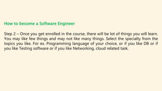 How to become a Software Engineer
Step 2 – Once you get enrolled in the course, there will be lot of things you will learn.
You may like few things and may not like many things. Select the specialty from the
topics you like. For ex. Programming language of your choice, or if you like DB or if
you like Testing software or if you like Networking, cloud related task.
 