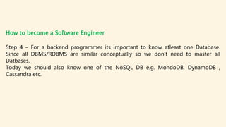 How to become a Software Engineer
Step 4 – For a backend programmer its important to know atleast one Database.
Since all DBMS/RDBMS are similar conceptually so we don’t need to master all
Datbases.
Today we should also know one of the NoSQL DB e.g. MondoDB, DynamoDB ,
Cassandra etc.
 