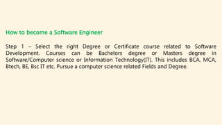 How to become a Software Engineer
Step 1 – Select the right Degree or Certificate course related to Software
Development. ...