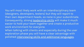 You will most likely work with an interdisciplinary team
(designers, developers, testers) but they will report to
their own department heads, so none is your subordinate.
Consequently, strong leadership skills will make it much
easier to hold your team together and create a productive
work environment for everyone.
When talking with clients and especially during the user
exploration phase you will have a clear advantage with
polished interviewing skills and additional languages.
 