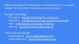 When working with designers and developers, it is always
helpful to know their vocabulary and concepts:
Design knowledge
Coursera - Design Thinking for Innovation
Coursera - Introduction to User Experience Design
edX - Introduction to Design Thinking
Udemy - Usability Testing Boot Camp
Technical knowledge
Codecademy - www.codecademy.com
Freecodecamp - www.freecodecamp.org
 