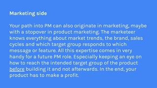 Marketing side
Your path into PM can also originate in marketing, maybe
with a stopover in product marketing. The marketee...
