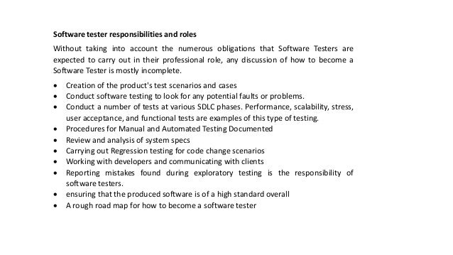 Software tester responsibilities and roles
Without taking into account the numerous obligations that Software Testers are
expected to carry out in their professional role, any discussion of how to become a
Software Tester is mostly incomplete.
 Creation of the product's test scenarios and cases
 Conduct software testing to look for any potential faults or problems.
 Conduct a number of tests at various SDLC phases. Performance, scalability, stress,
user acceptance, and functional tests are examples of this type of testing.
 Procedures for Manual and Automated Testing Documented
 Review and analysis of system specs
 Carrying out Regression testing for code change scenarios
 Working with developers and communicating with clients
 Reporting mistakes found during exploratory testing is the responsibility of
software testers.
 ensuring that the produced software is of a high standard overall
 A rough road map for how to become a software tester
 