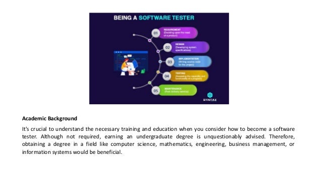 Academic Background
It's crucial to understand the necessary training and education when you consider how to become a software
tester. Although not required, earning an undergraduate degree is unquestionably advised. Therefore,
obtaining a degree in a field like computer science, mathematics, engineering, business management, or
information systems would be beneficial.
 