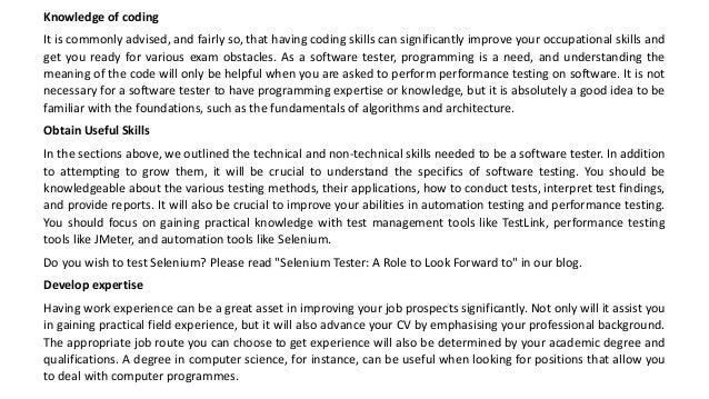 Knowledge of coding
It is commonly advised, and fairly so, that having coding skills can significantly improve your occupational skills and
get you ready for various exam obstacles. As a software tester, programming is a need, and understanding the
meaning of the code will only be helpful when you are asked to perform performance testing on software. It is not
necessary for a software tester to have programming expertise or knowledge, but it is absolutely a good idea to be
familiar with the foundations, such as the fundamentals of algorithms and architecture.
Obtain Useful Skills
In the sections above, we outlined the technical and non-technical skills needed to be a software tester. In addition
to attempting to grow them, it will be crucial to understand the specifics of software testing. You should be
knowledgeable about the various testing methods, their applications, how to conduct tests, interpret test findings,
and provide reports. It will also be crucial to improve your abilities in automation testing and performance testing.
You should focus on gaining practical knowledge with test management tools like TestLink, performance testing
tools like JMeter, and automation tools like Selenium.
Do you wish to test Selenium? Please read "Selenium Tester: A Role to Look Forward to" in our blog.
Develop expertise
Having work experience can be a great asset in improving your job prospects significantly. Not only will it assist you
in gaining practical field experience, but it will also advance your CV by emphasising your professional background.
The appropriate job route you can choose to get experience will also be determined by your academic degree and
qualifications. A degree in computer science, for instance, can be useful when looking for positions that allow you
to deal with computer programmes.
 
