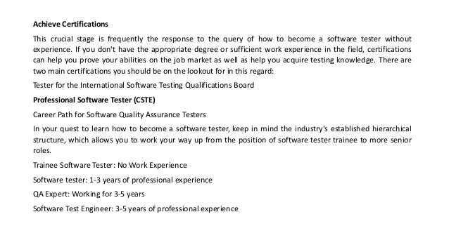 Achieve Certifications
This crucial stage is frequently the response to the query of how to become a software tester without
experience. If you don't have the appropriate degree or sufficient work experience in the field, certifications
can help you prove your abilities on the job market as well as help you acquire testing knowledge. There are
two main certifications you should be on the lookout for in this regard:
Tester for the International Software Testing Qualifications Board
Professional Software Tester (CSTE)
Career Path for Software Quality Assurance Testers
In your quest to learn how to become a software tester, keep in mind the industry's established hierarchical
structure, which allows you to work your way up from the position of software tester trainee to more senior
roles.
Trainee Software Tester: No Work Experience
Software tester: 1-3 years of professional experience
QA Expert: Working for 3-5 years
Software Test Engineer: 3-5 years of professional experience
 