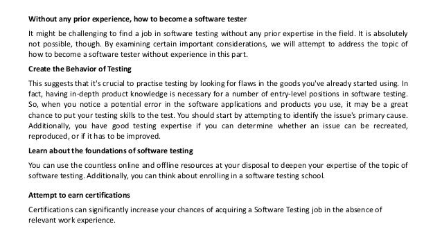 Without any prior experience, how to become a software tester
It might be challenging to find a job in software testing without any prior expertise in the field. It is absolutely
not possible, though. By examining certain important considerations, we will attempt to address the topic of
how to become a software tester without experience in this part.
Create the Behavior of Testing
This suggests that it's crucial to practise testing by looking for flaws in the goods you've already started using. In
fact, having in-depth product knowledge is necessary for a number of entry-level positions in software testing.
So, when you notice a potential error in the software applications and products you use, it may be a great
chance to put your testing skills to the test. You should start by attempting to identify the issue's primary cause.
Additionally, you have good testing expertise if you can determine whether an issue can be recreated,
reproduced, or if it has to be improved.
Learn about the foundations of software testing
You can use the countless online and offline resources at your disposal to deepen your expertise of the topic of
software testing. Additionally, you can think about enrolling in a software testing school.
Attempt to earn certifications
Certifications can significantly increase your chances of acquiring a Software Testing job in the absence of
relevant work experience.
 