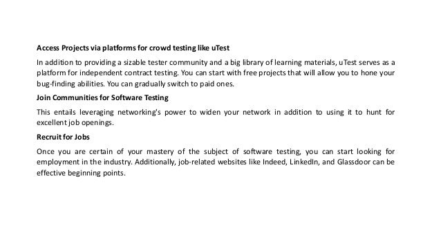 Access Projects via platforms for crowd testing like uTest
In addition to providing a sizable tester community and a big library of learning materials, uTest serves as a
platform for independent contract testing. You can start with free projects that will allow you to hone your
bug-finding abilities. You can gradually switch to paid ones.
Join Communities for Software Testing
This entails leveraging networking's power to widen your network in addition to using it to hunt for
excellent job openings.
Recruit for Jobs
Once you are certain of your mastery of the subject of software testing, you can start looking for
employment in the industry. Additionally, job-related websites like Indeed, LinkedIn, and Glassdoor can be
effective beginning points.
 