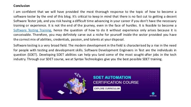 Conclusion
I am confident that we will have provided the most thorough response to the topic of how to become a
software tester by the end of this blog. It's critical to keep in mind that there is no fast cut to getting a decent
Software Tester job, and you risk having a difficult time advancing in your career if you don't have the necessary
training or experience. It is not the end of the journey, even in the face of hurdles. It is feasible to become a
Software Testing Training, hence the question of how to do it without experience only arises because it is
conceivable. Therefore, you may definitely carve out a niche for yourself inside the sector provided you have
the correct mix of abilities, credentials, passion, and talents at your disposal.
Software testing is a very broad field. The modern development in the field is characterised by a rise in the need
for people with testing and development skills. Software Development Engineers in Test are the individuals in
question (SDET). Developing SDET abilities can help you land some of the most sought-after jobs in the tech
industry. Through our SDET course, we at Syntax Technologies give you the best possible SDET training.
 