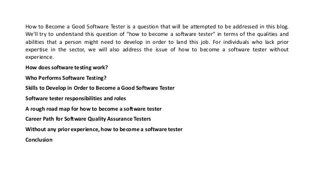 How to Become a Good Software Tester is a question that will be attempted to be addressed in this blog.
We'll try to understand this question of "how to become a software tester" in terms of the qualities and
abilities that a person might need to develop in order to land this job. For individuals who lack prior
expertise in the sector, we will also address the issue of how to become a software tester without
experience.
How does software testing work?
Who Performs Software Testing?
Skills to Develop in Order to Become a Good Software Tester
Software tester responsibilities and roles
A rough road map for how to become a software tester
Career Path for Software Quality Assurance Testers
Without any prior experience, how to become a software tester
Conclusion
 