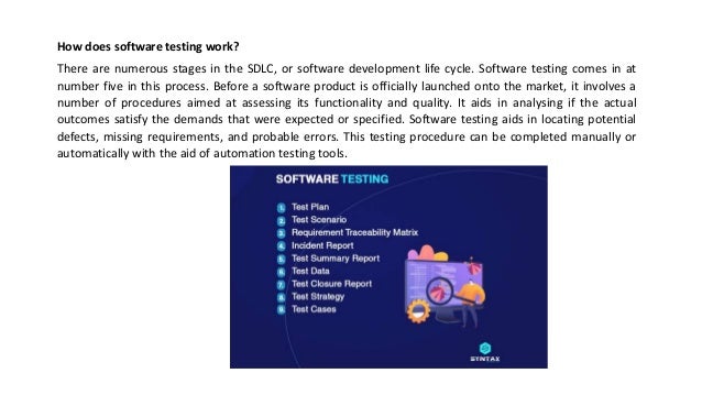 How does software testing work?
There are numerous stages in the SDLC, or software development life cycle. Software testing comes in at
number five in this process. Before a software product is officially launched onto the market, it involves a
number of procedures aimed at assessing its functionality and quality. It aids in analysing if the actual
outcomes satisfy the demands that were expected or specified. Software testing aids in locating potential
defects, missing requirements, and probable errors. This testing procedure can be completed manually or
automatically with the aid of automation testing tools.
 