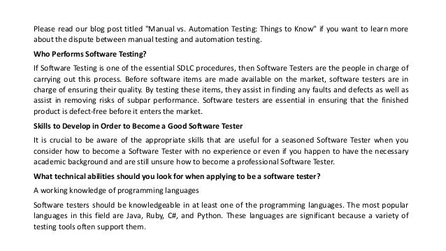 Please read our blog post titled "Manual vs. Automation Testing: Things to Know" if you want to learn more
about the dispute between manual testing and automation testing.
Who Performs Software Testing?
If Software Testing is one of the essential SDLC procedures, then Software Testers are the people in charge of
carrying out this process. Before software items are made available on the market, software testers are in
charge of ensuring their quality. By testing these items, they assist in finding any faults and defects as well as
assist in removing risks of subpar performance. Software testers are essential in ensuring that the finished
product is defect-free before it enters the market.
Skills to Develop in Order to Become a Good Software Tester
It is crucial to be aware of the appropriate skills that are useful for a seasoned Software Tester when you
consider how to become a Software Tester with no experience or even if you happen to have the necessary
academic background and are still unsure how to become a professional Software Tester.
What technical abilities should you look for when applying to be a software tester?
A working knowledge of programming languages
Software testers should be knowledgeable in at least one of the programming languages. The most popular
languages in this field are Java, Ruby, C#, and Python. These languages are significant because a variety of
testing tools often support them.
 