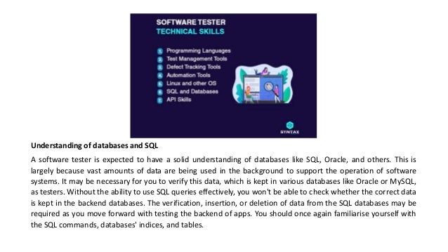 Understanding of databases and SQL
A software tester is expected to have a solid understanding of databases like SQL, Oracle, and others. This is
largely because vast amounts of data are being used in the background to support the operation of software
systems. It may be necessary for you to verify this data, which is kept in various databases like Oracle or MySQL,
as testers. Without the ability to use SQL queries effectively, you won't be able to check whether the correct data
is kept in the backend databases. The verification, insertion, or deletion of data from the SQL databases may be
required as you move forward with testing the backend of apps. You should once again familiarise yourself with
the SQL commands, databases' indices, and tables.
 
