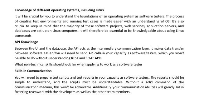 Knowledge of different operating systems, including Linux
It will be crucial for you to understand the foundations of an operating system as software testers. The process
of creating test environments and running test cases is made easier with an understanding of OS. It's also
crucial to keep in mind that the majority of these software projects, web services, application servers, and
databases are set up on Linux computers. It will therefore be essential to be knowledgeable about using Linux
commands.
API Knowledge
Between the UI and the database, the API acts as the intermediary communication layer. It makes data transfer
between software easier. You will need to send API calls in your capacity as software testers, which you won't
be able to do without understanding REST and SOAP APIs.
What non-technical skills should look for when applying to work as a software tester
Skills in Communication
You will need to prepare test scripts and test reports in your capacity as software testers. The reports should be
simple to understand, and the scripts must be understandable. Without a solid command of the
communication medium, this won't be achievable. Additionally, your communication abilities will greatly aid in
fostering teamwork with the developers as well as the other team members.
 