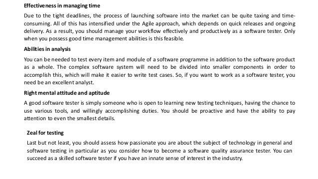 Effectiveness in managing time
Due to the tight deadlines, the process of launching software into the market can be quite taxing and time-
consuming. All of this has intensified under the Agile approach, which depends on quick releases and ongoing
delivery. As a result, you should manage your workflow effectively and productively as a software tester. Only
when you possess good time management abilities is this feasible.
Abilities in analysis
You can be needed to test every item and module of a software programme in addition to the software product
as a whole. The complex software system will need to be divided into smaller components in order to
accomplish this, which will make it easier to write test cases. So, if you want to work as a software tester, you
need be an excellent analyst.
Right mental attitude and aptitude
A good software tester is simply someone who is open to learning new testing techniques, having the chance to
use various tools, and willingly accomplishing duties. You should be proactive and have the ability to pay
attention to even the smallest details.
Zeal for testing
Last but not least, you should assess how passionate you are about the subject of technology in general and
software testing in particular as you consider how to become a software quality assurance tester. You can
succeed as a skilled software tester if you have an innate sense of interest in the industry.
 