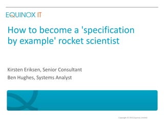 Copyright © 2015 Equinox Limited
How to become a 'specification
by example' rocket scientist
Kirsten Eriksen, Senior Consultant
Ben Hughes, Systems Analyst
 