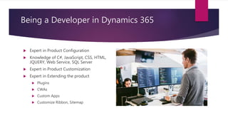 Being a Developer in Dynamics 365
 Expert in Product Configuration
 Knowledge of C#, JavaScript, CSS, HTML,
JQUERY, Web Service, SQL Server
 Expert in Product Customization
 Expert in Extending the product
 Plugins
 CWAs
 Custom Apps
 Customize Ribbon, Sitemap
 