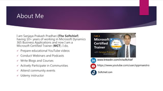 About Me
I am Sanjaya Prakash Pradhan (The Softchief)
having 10+ years of working in Microsoft Dynamics
365 Business Applications and now I am a
Microsoft Certified Trainer (MCT). I do,
 Prepare educational YouTube videos
 Conduct Webinars and Podcasts
 Write Blogs and Courses
 Actively Participate in Communities
 Attend community events
 Udemy instructor
www.linkedin.com/in/softchief
https://www.youtube.com/user/sppmaestro
Softchief.com
 
