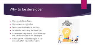 Why to be developer
 More credibility in Team
 More chance on job offers
 Better exposure in Whole platform
 90% MNCs are looking for Developer
 A Developer is by default a Functional guy
but A functional guy is not developer
 Better growth and can take part in key
decisions of an organization’s plan.
 