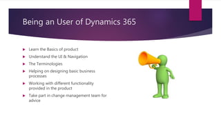 Being an User of Dynamics 365
 Learn the Basics of product
 Understand the UI & Navigation
 The Terminologies
 Helping on designing basic business
processes
 Working with different functionality
provided in the product
 Take part in change management team for
advice
 